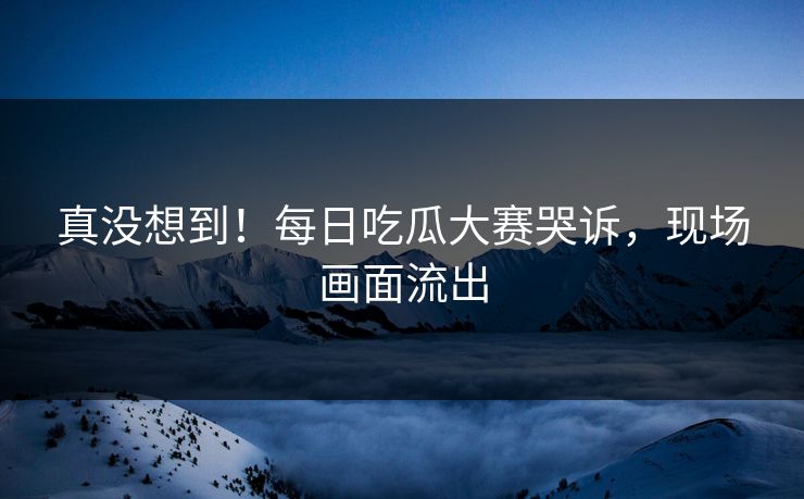 真没想到！每日吃瓜大赛哭诉，现场画面流出