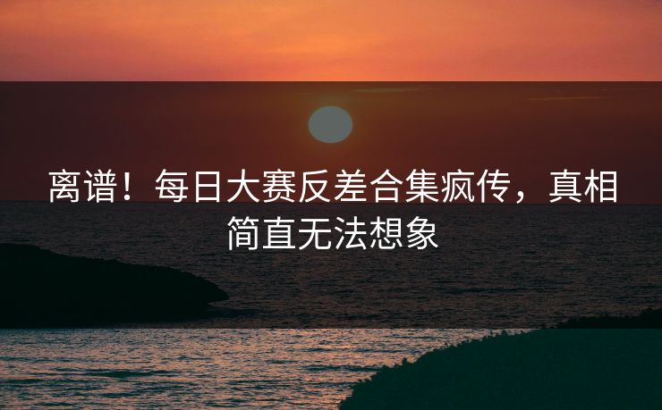 离谱！每日大赛反差合集疯传，真相简直无法想象