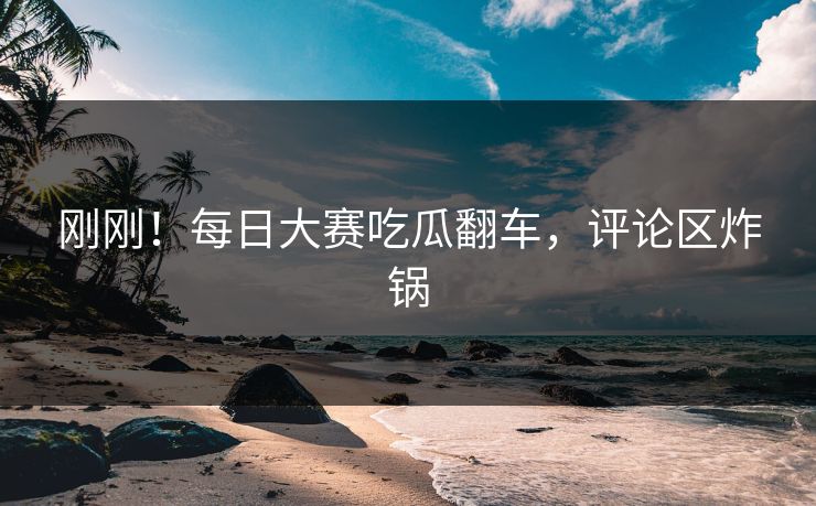 刚刚！每日大赛吃瓜翻车，评论区炸锅