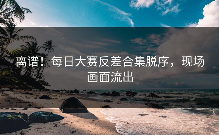离谱！每日大赛反差合集脱序，现场画面流出