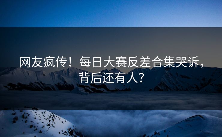 网友疯传！每日大赛反差合集哭诉，背后还有人？