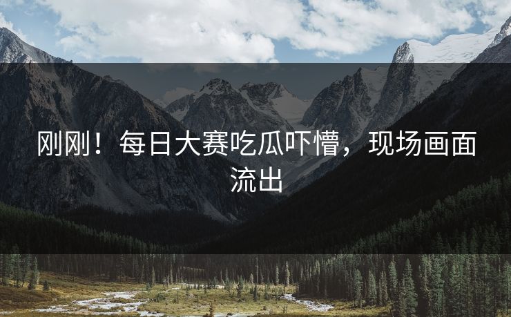 刚刚！每日大赛吃瓜吓懵，现场画面流出
