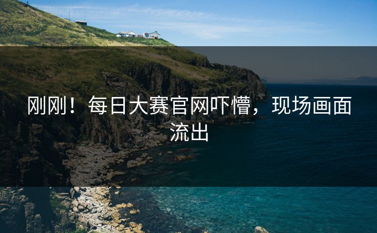 刚刚！每日大赛官网吓懵，现场画面流出