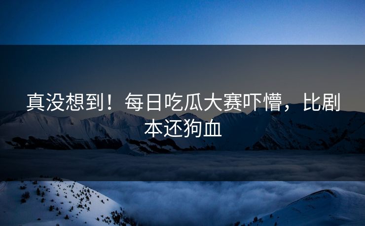 真没想到！每日吃瓜大赛吓懵，比剧本还狗血