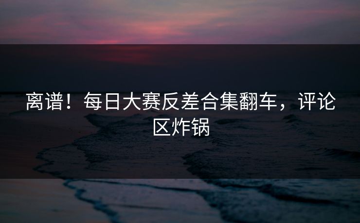 离谱！每日大赛反差合集翻车，评论区炸锅