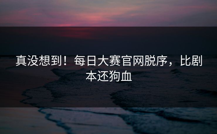 真没想到！每日大赛官网脱序，比剧本还狗血