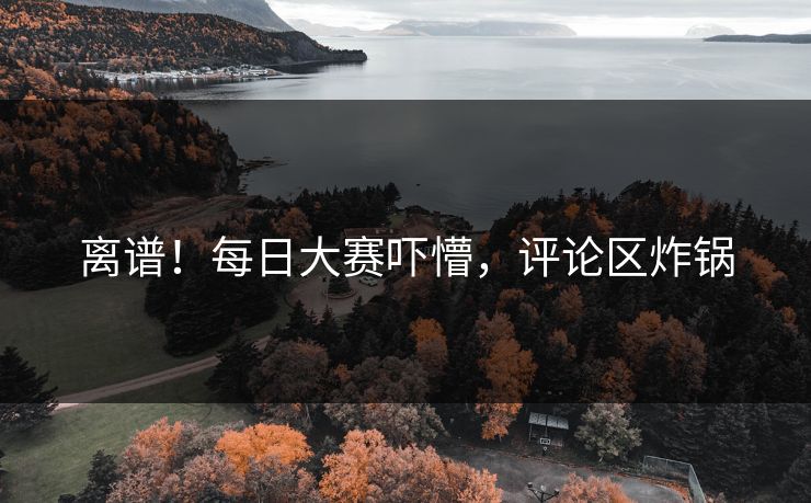 离谱！每日大赛吓懵，评论区炸锅
