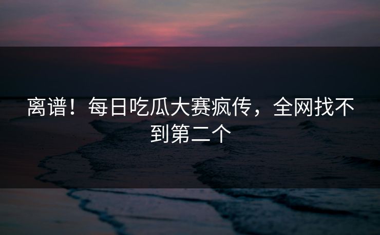 离谱！每日吃瓜大赛疯传，全网找不到第二个