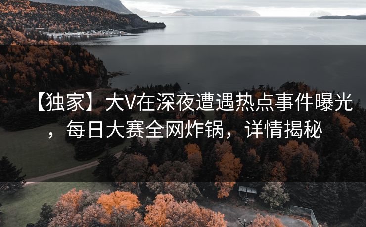 【独家】大V在深夜遭遇热点事件曝光，每日大赛全网炸锅，详情揭秘