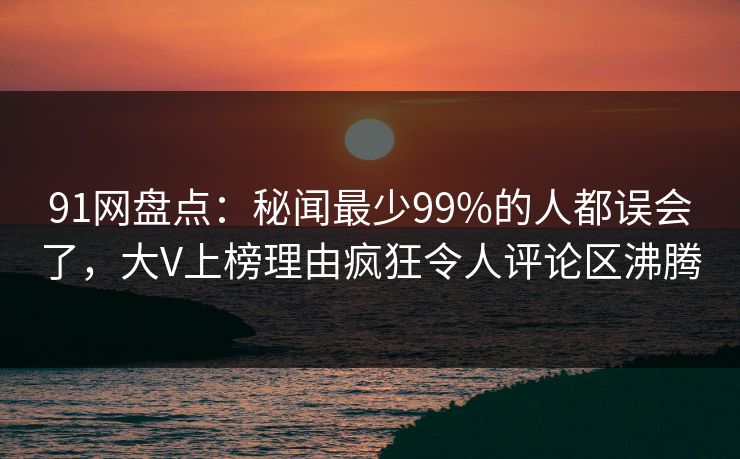 91网盘点：秘闻最少99%的人都误会了，大V上榜理由疯狂令人评论区沸腾