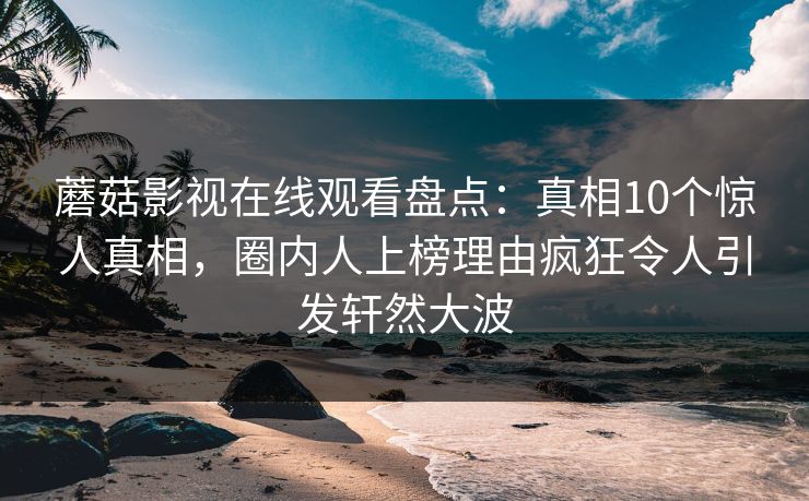 蘑菇影视在线观看盘点：真相10个惊人真相，圈内人上榜理由疯狂令人引发轩然大波