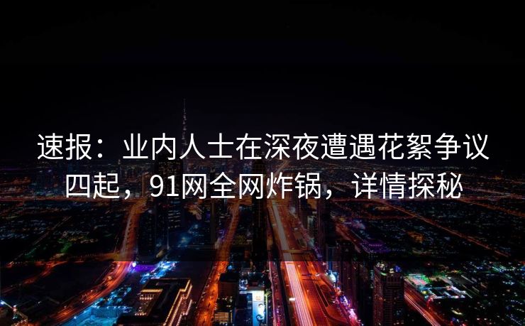 速报：业内人士在深夜遭遇花絮争议四起，91网全网炸锅，详情探秘