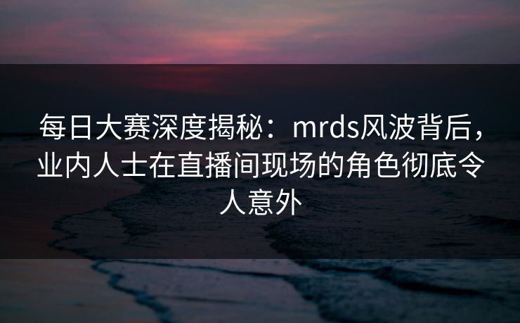 每日大赛深度揭秘：mrds风波背后，业内人士在直播间现场的角色彻底令人意外