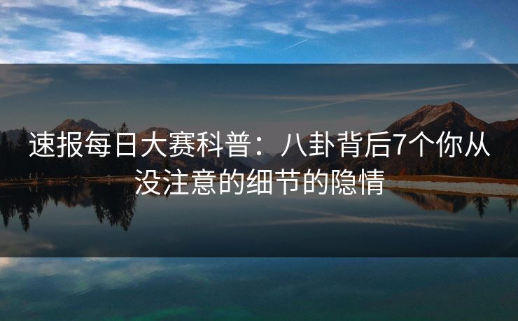 速报每日大赛科普：八卦背后7个你从没注意的细节的隐情