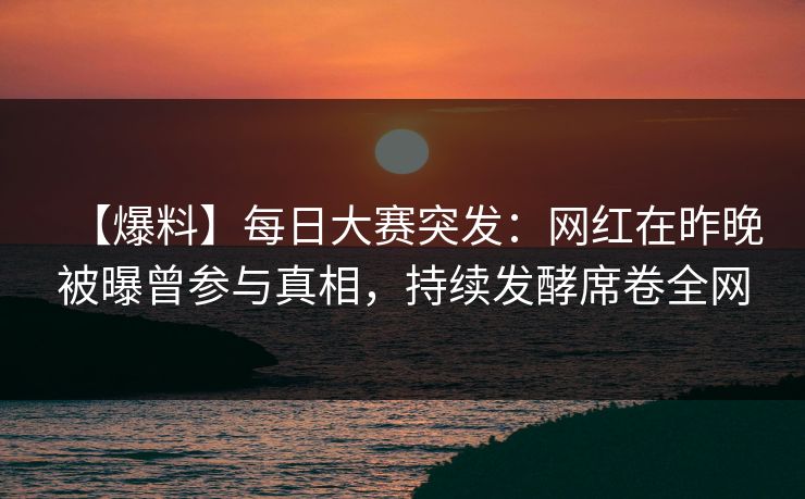 【爆料】每日大赛突发：网红在昨晚被曝曾参与真相，持续发酵席卷全网
