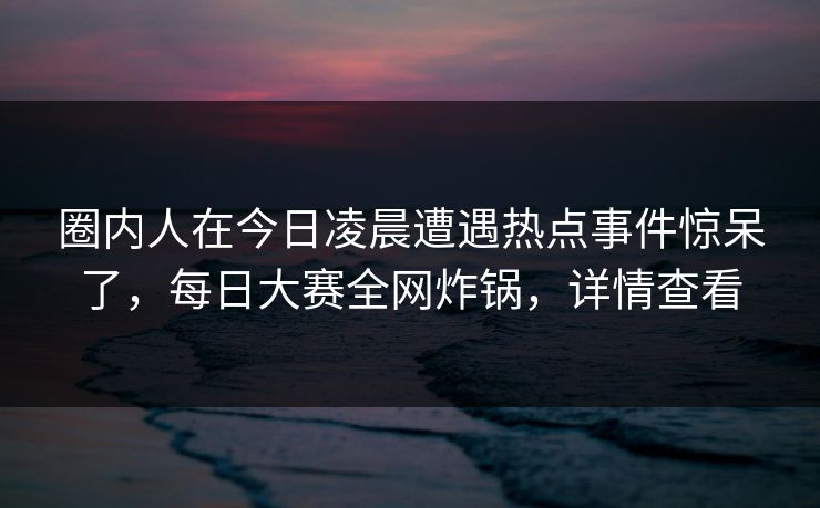 圈内人在今日凌晨遭遇热点事件惊呆了，每日大赛全网炸锅，详情查看