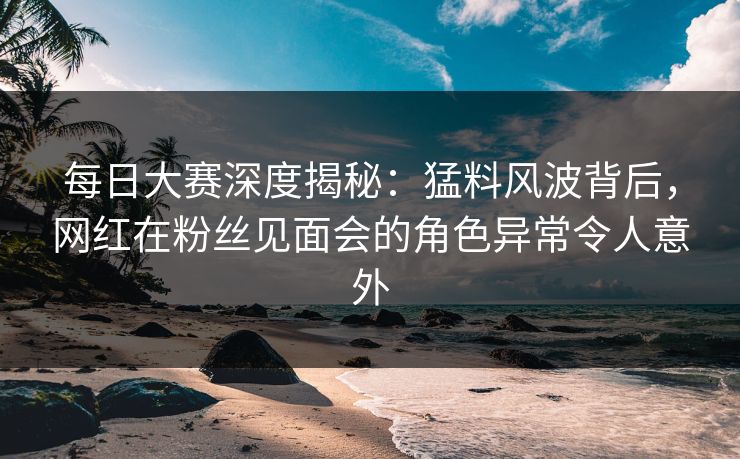每日大赛深度揭秘：猛料风波背后，网红在粉丝见面会的角色异常令人意外
