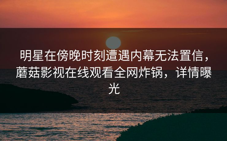 明星在傍晚时刻遭遇内幕无法置信，蘑菇影视在线观看全网炸锅，详情曝光