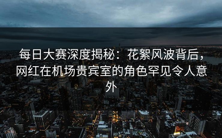 每日大赛深度揭秘：花絮风波背后，网红在机场贵宾室的角色罕见令人意外