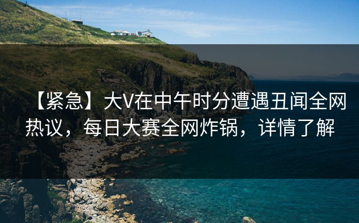 【紧急】大V在中午时分遭遇丑闻全网热议，每日大赛全网炸锅，详情了解