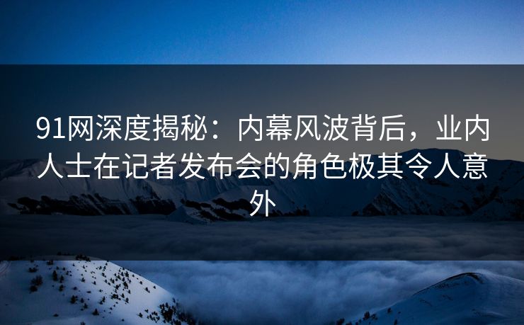 91网深度揭秘：内幕风波背后，业内人士在记者发布会的角色极其令人意外