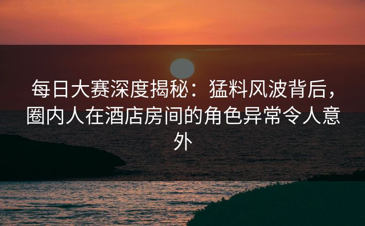 每日大赛深度揭秘：猛料风波背后，圈内人在酒店房间的角色异常令人意外