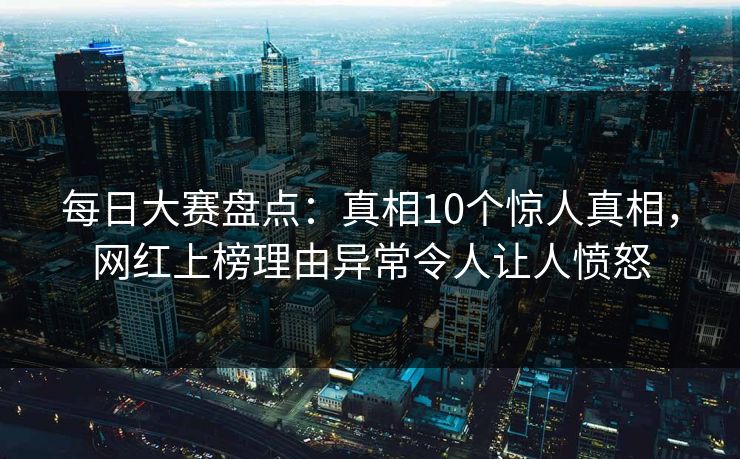 每日大赛盘点：真相10个惊人真相，网红上榜理由异常令人让人愤怒