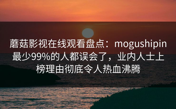 蘑菇影视在线观看盘点：mogushipin最少99%的人都误会了，业内人士上榜理由彻底令人热血沸腾