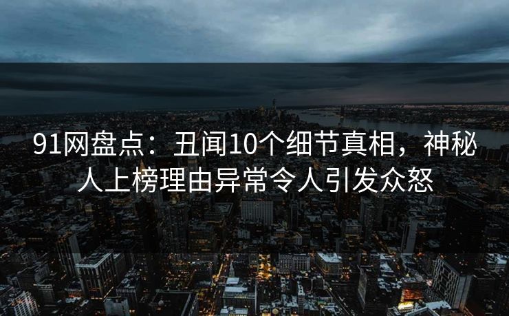 91网盘点：丑闻10个细节真相，神秘人上榜理由异常令人引发众怒
