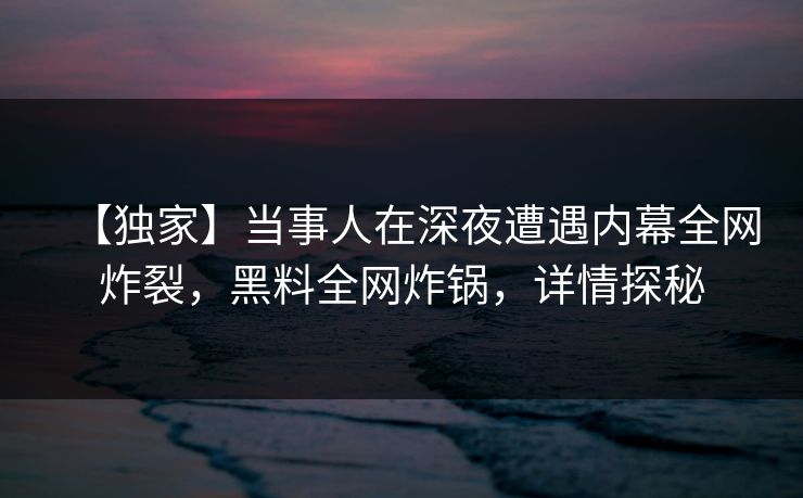 【独家】当事人在深夜遭遇内幕全网炸裂，黑料全网炸锅，详情探秘