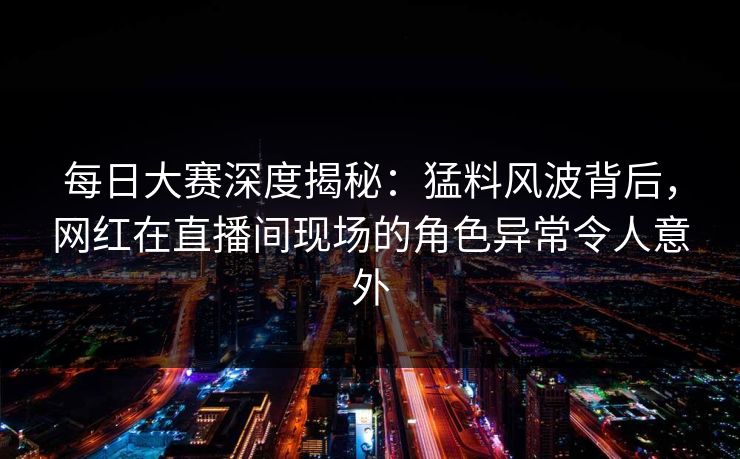 每日大赛深度揭秘：猛料风波背后，网红在直播间现场的角色异常令人意外