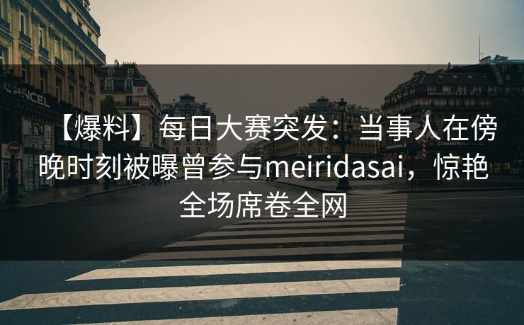 【爆料】每日大赛突发：当事人在傍晚时刻被曝曾参与meiridasai，惊艳全场席卷全网