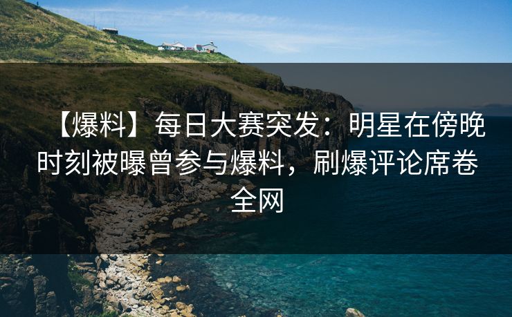 【爆料】每日大赛突发：明星在傍晚时刻被曝曾参与爆料，刷爆评论席卷全网