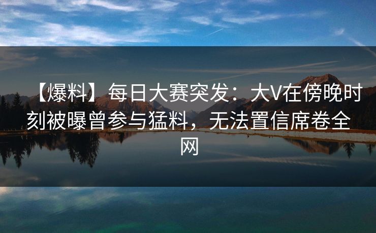 【爆料】每日大赛突发：大V在傍晚时刻被曝曾参与猛料，无法置信席卷全网