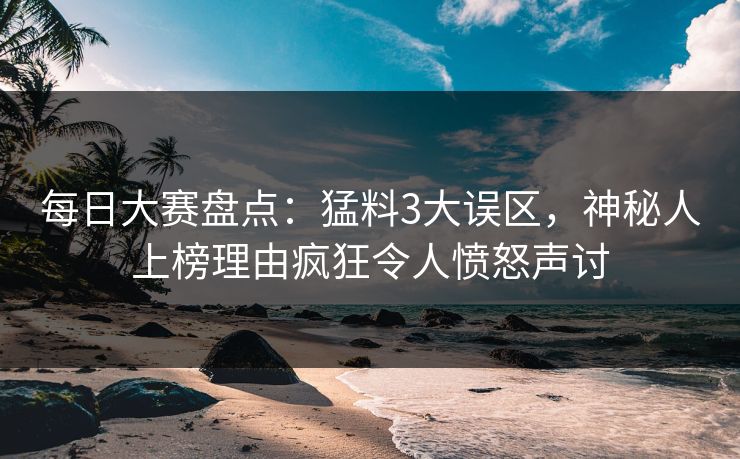 每日大赛盘点：猛料3大误区，神秘人上榜理由疯狂令人愤怒声讨