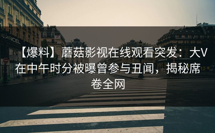 【爆料】蘑菇影视在线观看突发：大V在中午时分被曝曾参与丑闻，揭秘席卷全网