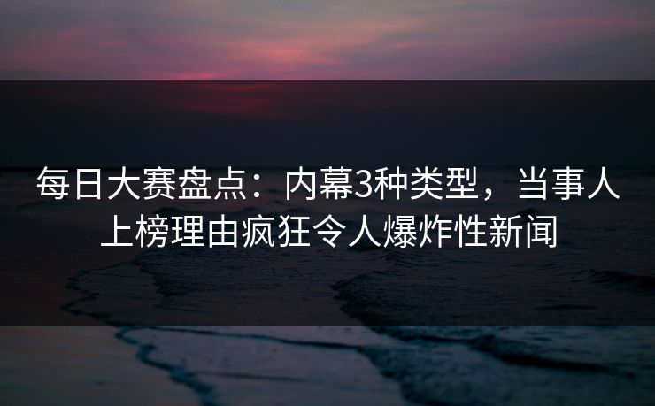 每日大赛盘点：内幕3种类型，当事人上榜理由疯狂令人爆炸性新闻