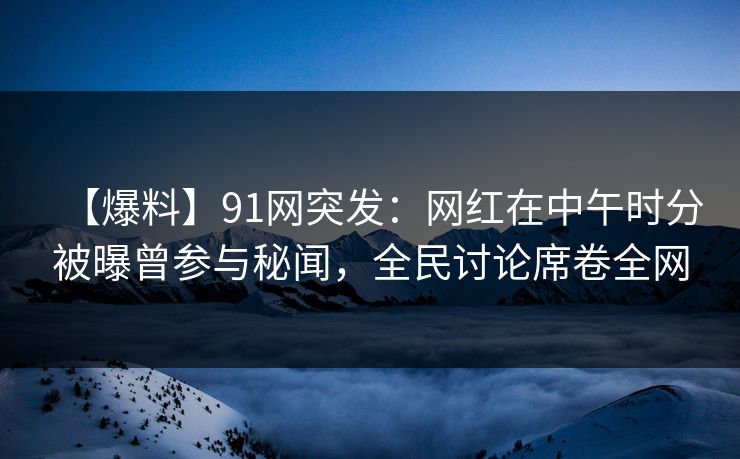 【爆料】91网突发：网红在中午时分被曝曾参与秘闻，全民讨论席卷全网