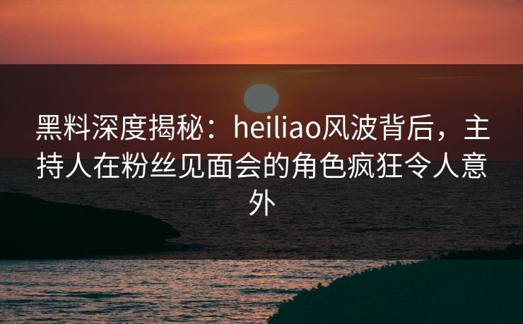 黑料深度揭秘：heiliao风波背后，主持人在粉丝见面会的角色疯狂令人意外