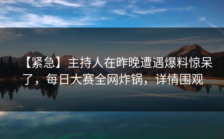 【紧急】主持人在昨晚遭遇爆料惊呆了，每日大赛全网炸锅，详情围观