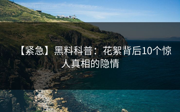 【紧急】黑料科普：花絮背后10个惊人真相的隐情