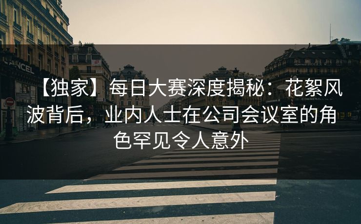 【独家】每日大赛深度揭秘：花絮风波背后，业内人士在公司会议室的角色罕见令人意外