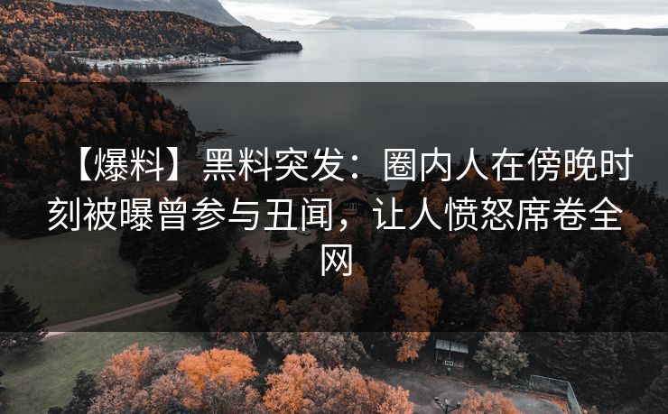 【爆料】黑料突发：圈内人在傍晚时刻被曝曾参与丑闻，让人愤怒席卷全网