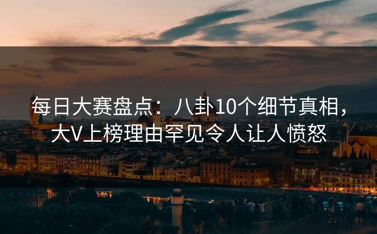 每日大赛盘点：八卦10个细节真相，大V上榜理由罕见令人让人愤怒