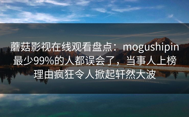 蘑菇影视在线观看盘点：mogushipin最少99%的人都误会了，当事人上榜理由疯狂令人掀起轩然大波