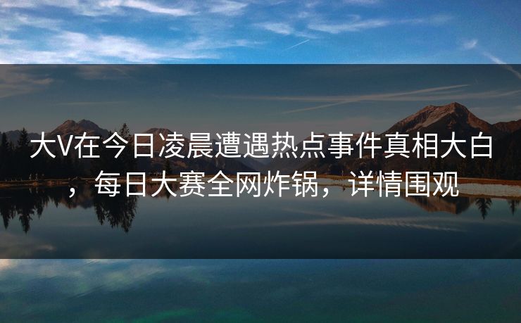 大V在今日凌晨遭遇热点事件真相大白，每日大赛全网炸锅，详情围观