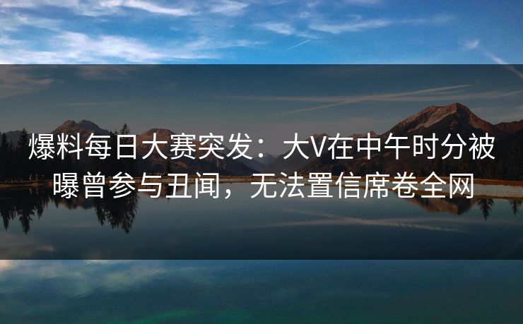 爆料每日大赛突发：大V在中午时分被曝曾参与丑闻，无法置信席卷全网