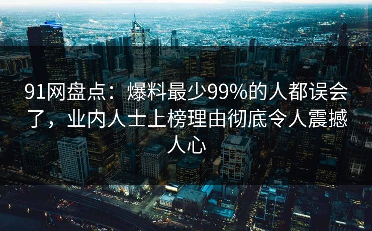 91网盘点：爆料最少99%的人都误会了，业内人士上榜理由彻底令人震撼人心