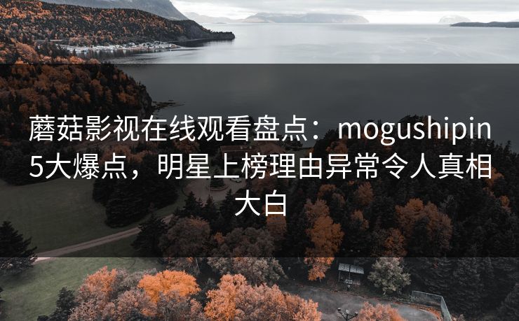 蘑菇影视在线观看盘点：mogushipin5大爆点，明星上榜理由异常令人真相大白