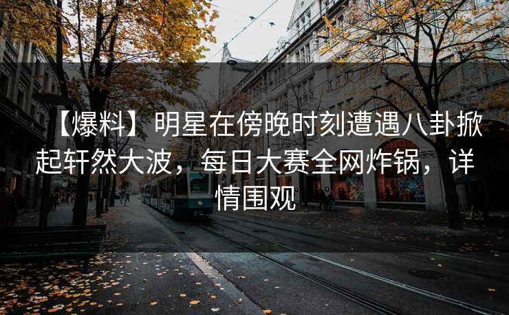 【爆料】明星在傍晚时刻遭遇八卦掀起轩然大波，每日大赛全网炸锅，详情围观